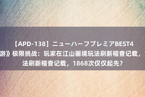 【APD-138】ニューハーフプレミアBEST4時間DX 《虚幻西游》极限挑战：玩家在江山画境玩法刷新稽查记载，1868次仅仅起先？