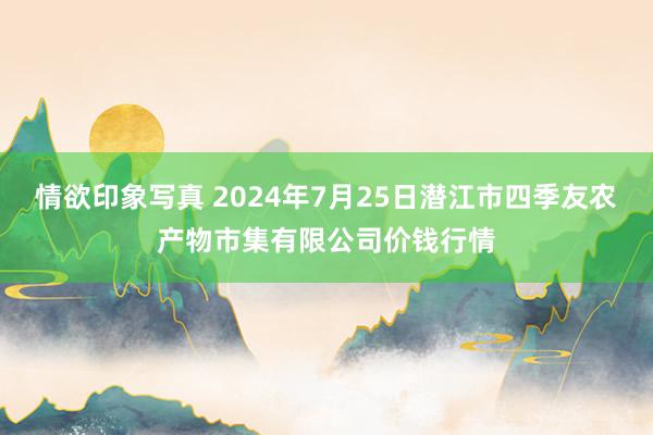 情欲印象写真 2024年7月25日潜江市四季友农产物市集有限公司价钱行情