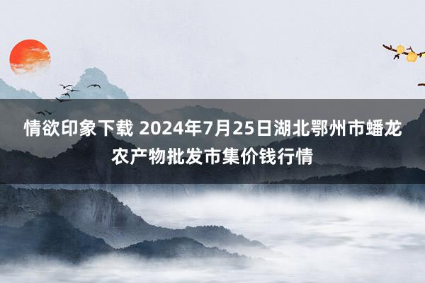 情欲印象下载 2024年7月25日湖北鄂州市蟠龙农产物批发市集价钱行情