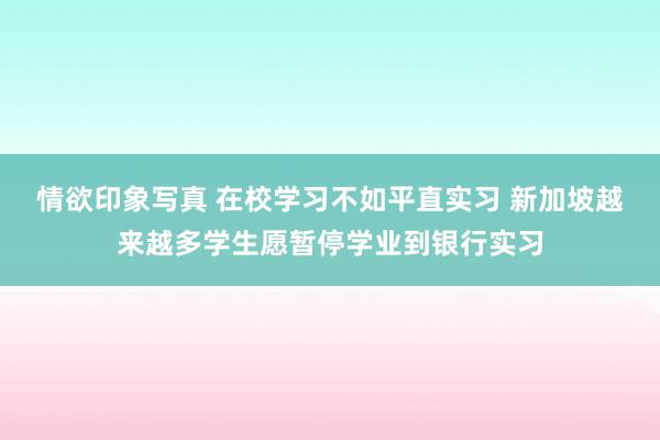 情欲印象写真 在校学习不如平直实习 新加坡越来越多学生愿暂停学业到银行实习