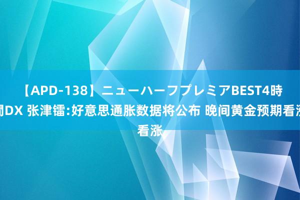 【APD-138】ニューハーフプレミアBEST4時間DX 张津镭:好意思通胀数据将公布 晚间黄金预期看涨