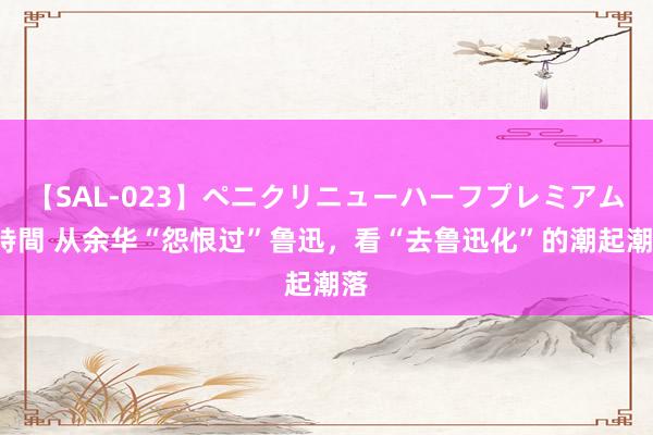 【SAL-023】ペニクリニューハーフプレミアム4時間 从余华“怨恨过”鲁迅，看“去鲁迅化”的潮起潮落