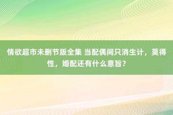 情欲超市未删节版全集 当配偶间只消生计，莫得性，婚配还有什么意旨？