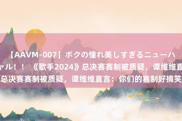 【AAVM-007】ボクの憧れ美しすぎるニューハーフ4時間18人スペシャル！！ 《歌手2024》总决赛赛制被质疑，谭维维直言：你们的赛制好搞笑