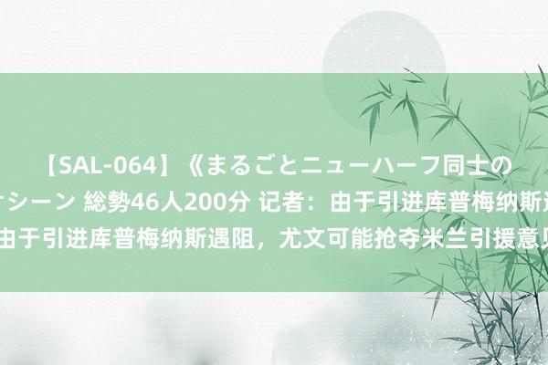 【SAL-064】《まるごとニューハーフ同士の》ペニクリフェラチオシーン 総勢46人200分 记者：由于引进库普梅纳斯遇阻，尤文可能抢夺米兰引援意见福法纳