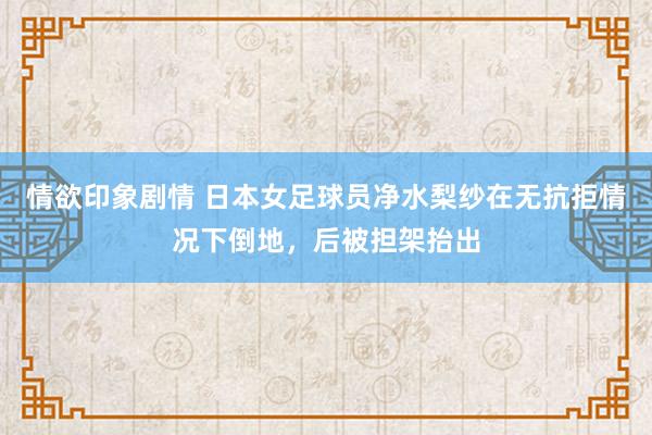 情欲印象剧情 日本女足球员净水梨纱在无抗拒情况下倒地，后被担架抬出