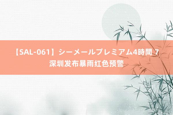 【SAL-061】シーメールプレミアム4時間 7 深圳发布暴雨红色预警