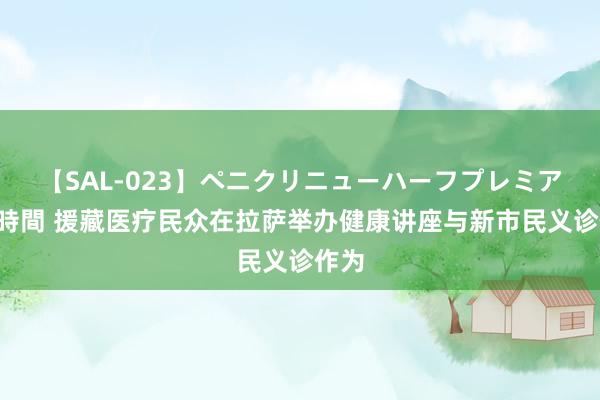 【SAL-023】ペニクリニューハーフプレミアム4時間 援藏医疗民众在拉萨举办健康讲座与新市民义诊作为