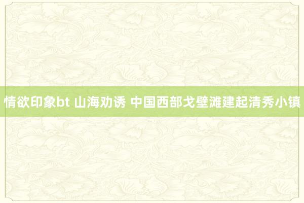 情欲印象bt 山海劝诱 中国西部戈壁滩建起清秀小镇