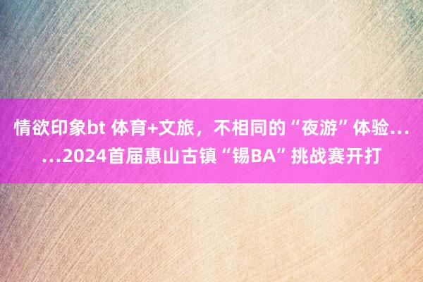 情欲印象bt 体育+文旅，不相同的“夜游”体验……2024首届惠山古镇“锡BA”挑战赛开打