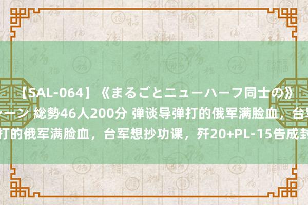 【SAL-064】《まるごとニューハーフ同士の》ペニクリフェラチオシーン 総勢46人200分 弹谈导弹打的俄军满脸血，台军想抄功课，歼20+PL-15告成封死台岛