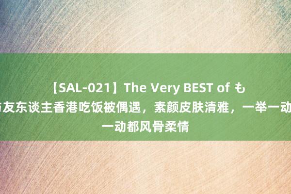 【SAL-021】The Very BEST of もえ 范冰冰与友东谈主香港吃饭被偶遇，素颜皮肤清雅，一举一动都风骨柔情