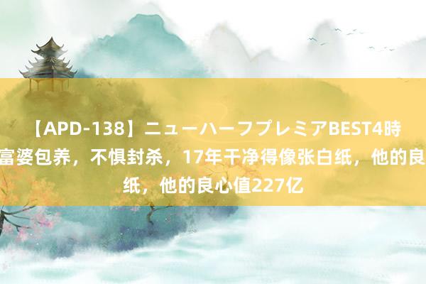 【APD-138】ニューハーフプレミアBEST4時間DX 休止富婆包养，不惧封杀，17年干净得像张白纸，他的良心值227亿