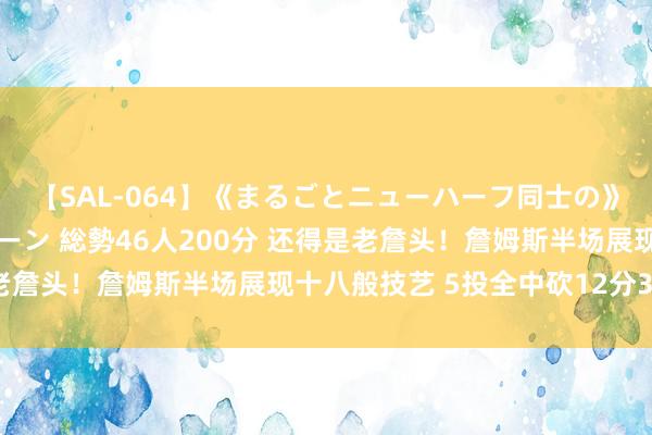 【SAL-064】《まるごとニューハーフ同士の》ペニクリフェラチオシーン 総勢46人200分 还得是老詹头！詹姆斯半场展现十八般技艺 5投全中砍12分3板5助