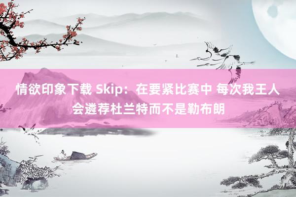 情欲印象下载 Skip：在要紧比赛中 每次我王人会遴荐杜兰特而不是勒布朗