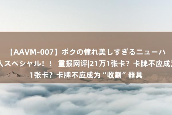 【AAVM-007】ボクの憧れ美しすぎるニューハーフ4時間18人スペシャル！！ 重报网评|21万1张卡？卡牌不应成为“收割”器具