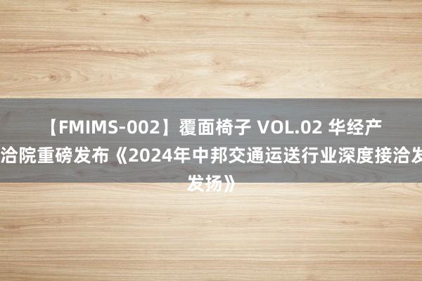 【FMIMS-002】覆面椅子 VOL.02 华经产业接洽院重磅发布《2024年中邦交通运送行业深度接洽发扬》