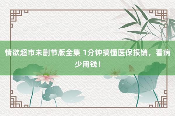 情欲超市未删节版全集 1分钟搞懂医保报销，看病少用钱！