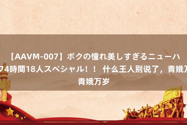 【AAVM-007】ボクの憧れ美しすぎるニューハーフ4時間18人スペシャル！！ 什么王人别说了，青娥万岁