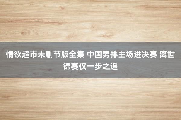 情欲超市未删节版全集 中国男排主场进决赛 离世锦赛仅一步之遥