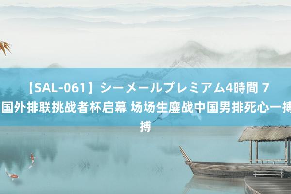 【SAL-061】シーメールプレミアム4時間 7 国外排联挑战者杯启幕 场场生鏖战中国男排死心一搏