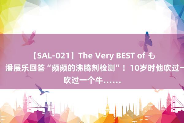 【SAL-021】The Very BEST of もえ 夺金后，潘展乐回答“频频的沸腾剂检测”！10岁时他吹过一个牛……