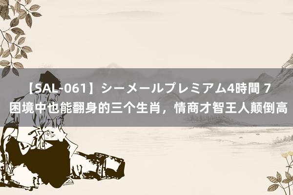 【SAL-061】シーメールプレミアム4時間 7 困境中也能翻身的三个生肖，情商才智王人颠倒高