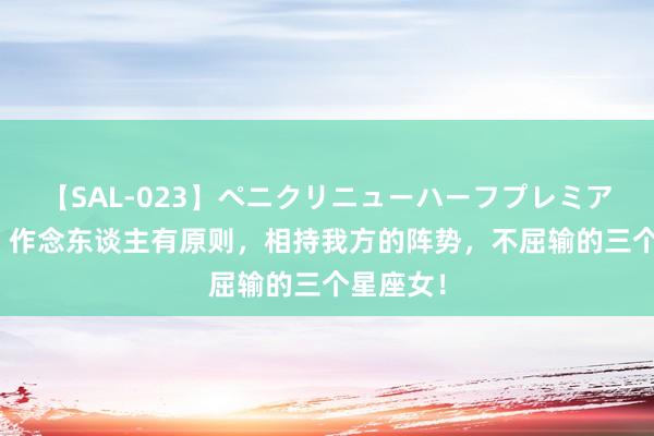 【SAL-023】ペニクリニューハーフプレミアム4時間 作念东谈主有原则，相持我方的阵势，不屈输的三个星座女！