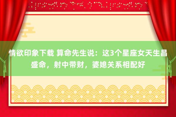 情欲印象下载 算命先生说：这3个星座女天生昌盛命，射中带财，婆媳关系相配好