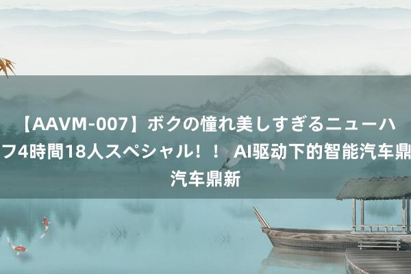 【AAVM-007】ボクの憧れ美しすぎるニューハーフ4時間18人スペシャル！！ AI驱动下的智能汽车鼎新