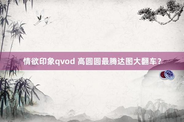 情欲印象qvod 高圆圆最腾达图大翻车？