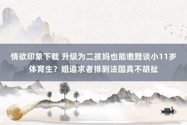 情欲印象下载 升级为二孩妈也能璷黫谈小11岁体育生？姐追求者排到法国真不胡扯