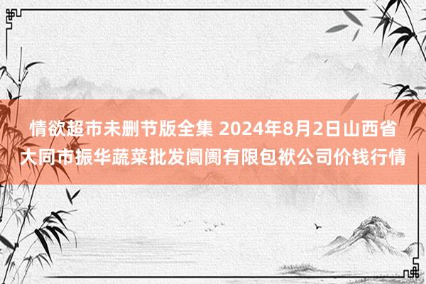 情欲超市未删节版全集 2024年8月2日山西省大同市振华蔬菜批发阛阓有限包袱公司价钱行情