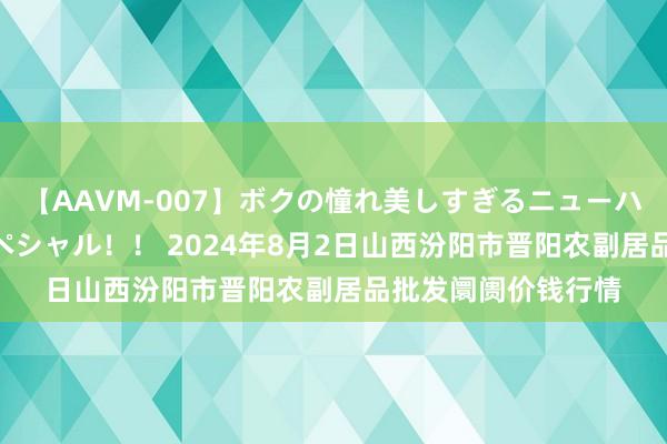 【AAVM-007】ボクの憧れ美しすぎるニューハーフ4時間18人スペシャル！！ 2024年8月2日山西汾阳市晋阳农副居品批发阛阓价钱行情