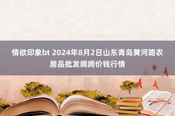 情欲印象bt 2024年8月2日山东青岛黄河路农居品批发阛阓价钱行情