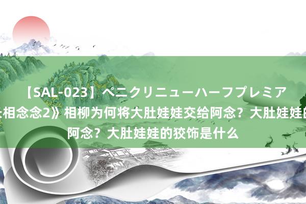 【SAL-023】ペニクリニューハーフプレミアム4時間 《长相念念2》相柳为何将大肚娃娃交给阿念？大肚娃娃的狡饰是什么