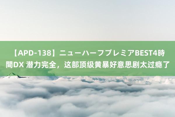 【APD-138】ニューハーフプレミアBEST4時間DX 潜力完全，这部顶级黄暴好意思剧太过瘾了