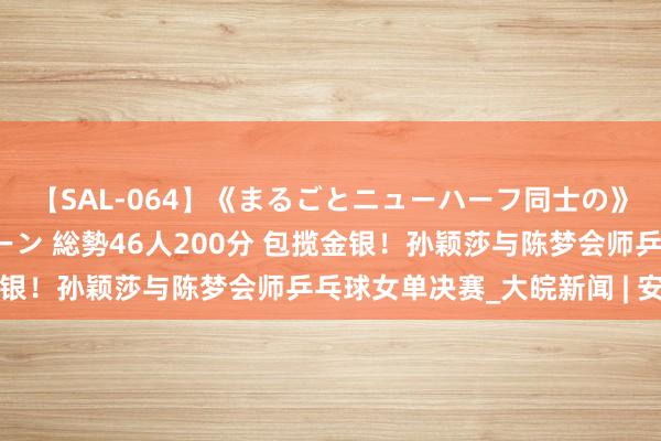 【SAL-064】《まるごとニューハーフ同士の》ペニクリフェラチオシーン 総勢46人200分 包揽金银！孙颖莎与陈梦会师乒乓球女单决赛_大皖新闻 | 安徽网