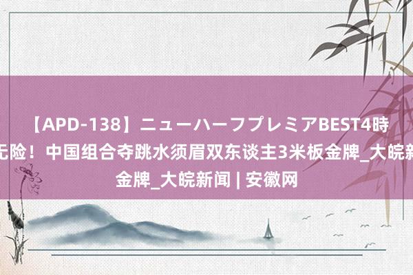 【APD-138】ニューハーフプレミアBEST4時間DX 有惊无险！中国组合夺跳水须眉双东谈主3米板金牌_大皖新闻 | 安徽网