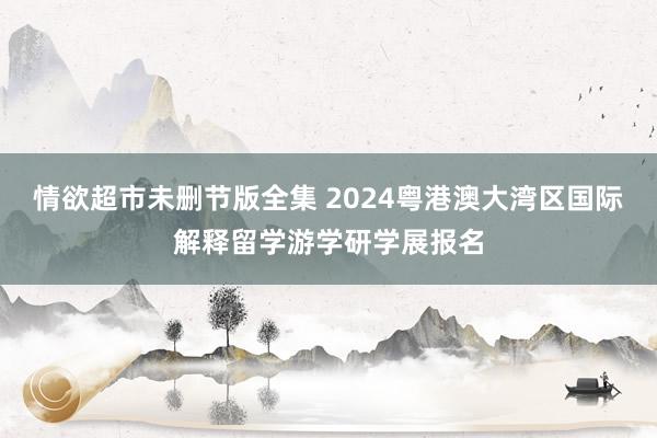 情欲超市未删节版全集 2024粤港澳大湾区国际解释留学游学研学展报名