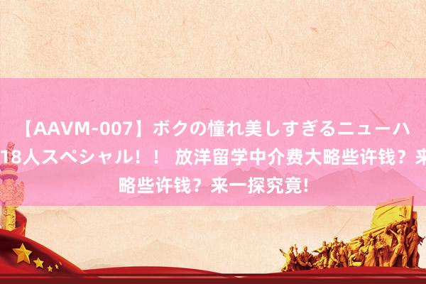 【AAVM-007】ボクの憧れ美しすぎるニューハーフ4時間18人スペシャル！！ 放洋留学中介费大略些许钱？来一探究竟!