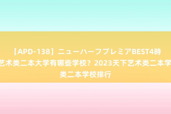 【APD-138】ニューハーフプレミアBEST4時間DX 艺术类二本大学有哪些学校？2023天下艺术类二本学校排行