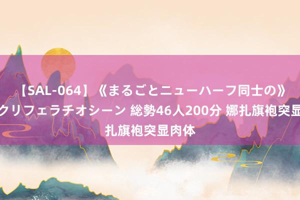 【SAL-064】《まるごとニューハーフ同士の》ペニクリフェラチオシーン 総勢46人200分 娜扎旗袍突显肉体