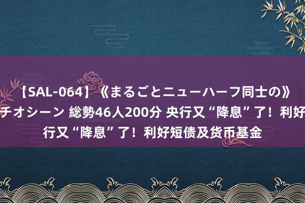 【SAL-064】《まるごとニューハーフ同士の》ペニクリフェラチオシーン 総勢46人200分 央行又“降息”了！利好短债及货币基金