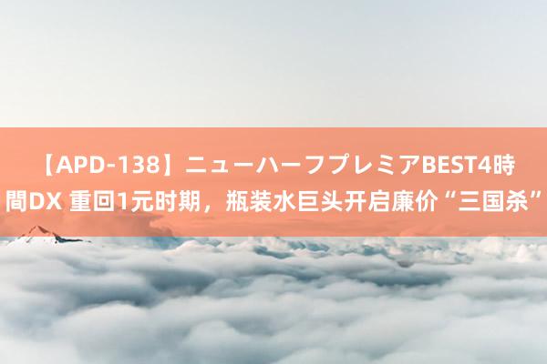 【APD-138】ニューハーフプレミアBEST4時間DX 重回1元时期，瓶装水巨头开启廉价“三国杀”