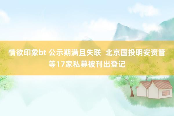 情欲印象bt 公示期满且失联  北京国投明安资管等17家私募被刊出登记