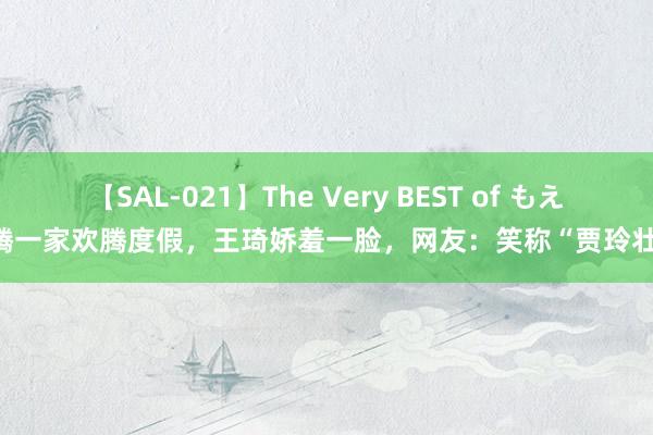 【SAL-021】The Very BEST of もえ 沈腾一家欢腾度假，王琦娇羞一脸，<a href=