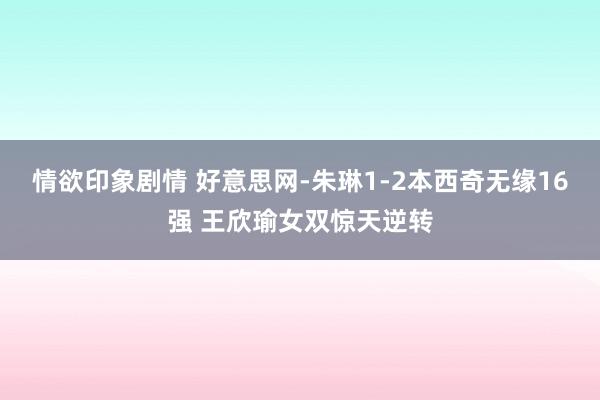 情欲印象剧情 好意思网-朱琳1-2本西奇无缘16强 王欣瑜女双惊天逆转