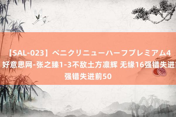 【SAL-023】ペニクリニューハーフプレミアム4時間 好意思网-张之臻1-3不敌土方凛辉 无缘16强错失进前50