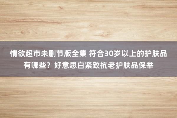 情欲超市未删节版全集 符合30岁以上的护肤品有哪些？好意思白紧致抗老护肤品保举